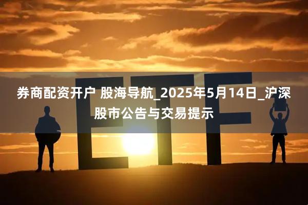 券商配资开户 股海导航_2025年5月14日_沪深股市公告与交易提示