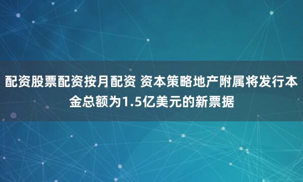 配资股票配资按月配资 资本策略地产附属将发行本金总额为1.5亿美元的新票据