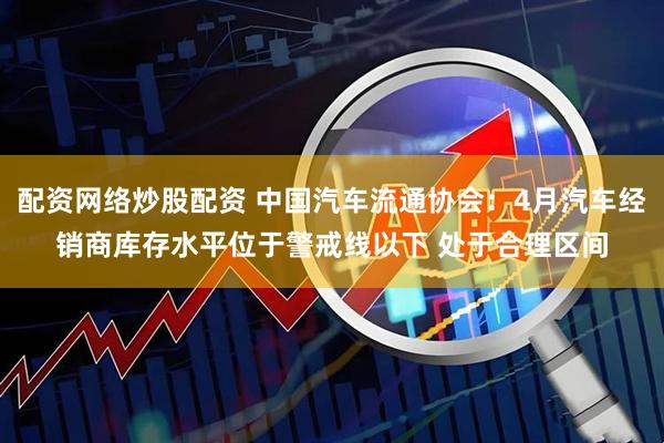 配资网络炒股配资 中国汽车流通协会：4月汽车经销商库存水平位于警戒线以下 处于合理区间