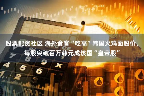 股票配资社区 海外食客“吃高”韩国火鸡面股价，每股突破百万韩元成该国“皇帝股”