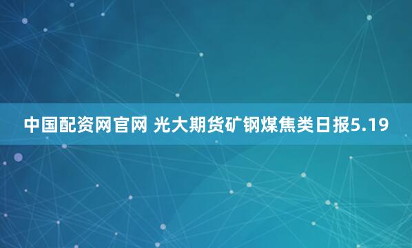 中国配资网官网 光大期货矿钢煤焦类日报5.19