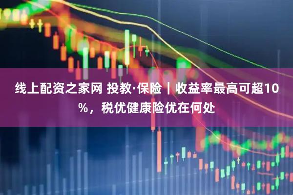 线上配资之家网 投教·保险｜收益率最高可超10%，税优健康险优在何处