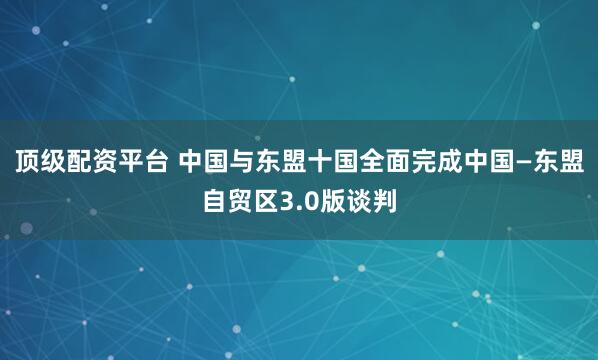 顶级配资平台 中国与东盟十国全面完成中国—东盟自贸区3.0版谈判