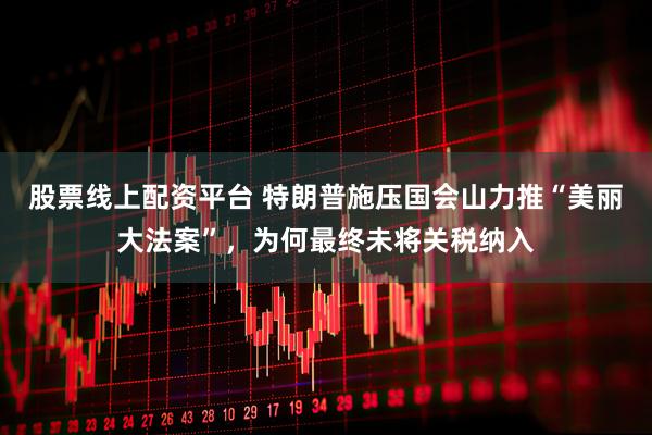 股票线上配资平台 特朗普施压国会山力推“美丽大法案”，为何最终未将关税纳入