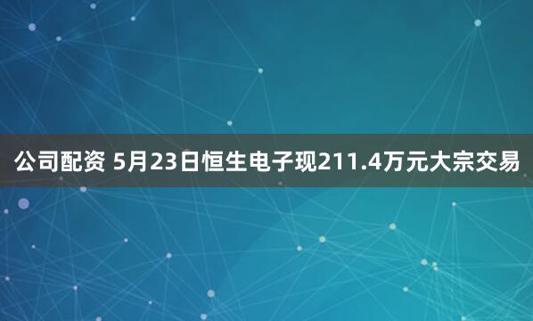 公司配资 5月23日恒生电子现211.4万元大宗交易