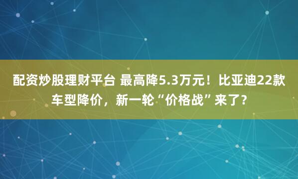 配资炒股理财平台 最高降5.3万元！比亚迪22款车型降价，新一轮“价格战”来了？