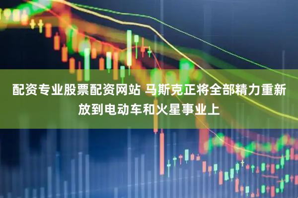 配资专业股票配资网站 马斯克正将全部精力重新放到电动车和火星事业上