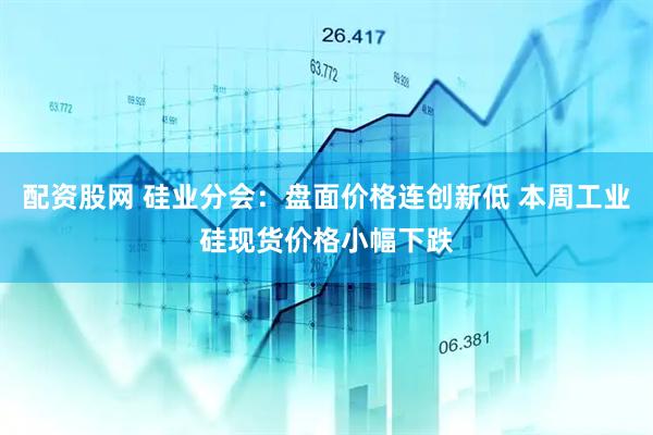 配资股网 硅业分会：盘面价格连创新低 本周工业硅现货价格小幅下跌