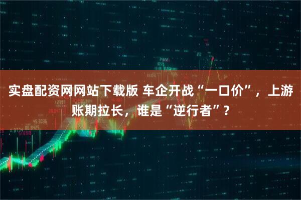 实盘配资网网站下载版 车企开战“一口价”，上游账期拉长，谁是“逆行者”？