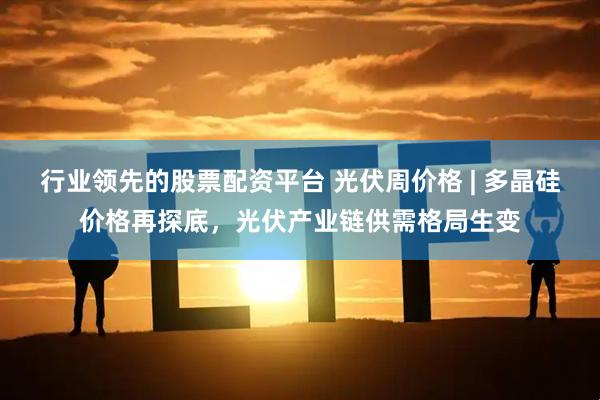 行业领先的股票配资平台 光伏周价格 | 多晶硅价格再探底，光伏产业链供需格局生变