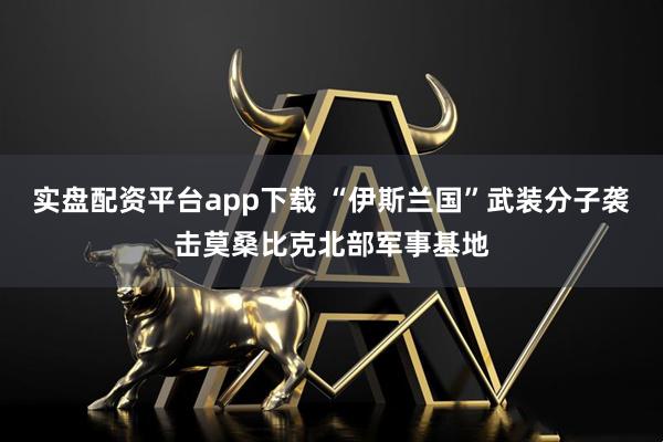 实盘配资平台app下载 “伊斯兰国”武装分子袭击莫桑比克北部军事基地