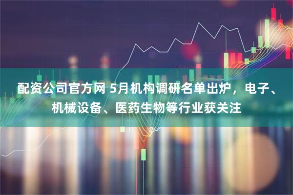 配资公司官方网 5月机构调研名单出炉，电子、机械设备、医药生物等行业获关注