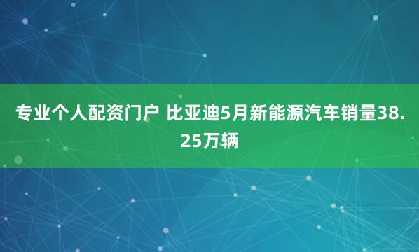 专业个人配资门户 比亚迪5月新能源汽车销量38.25万辆