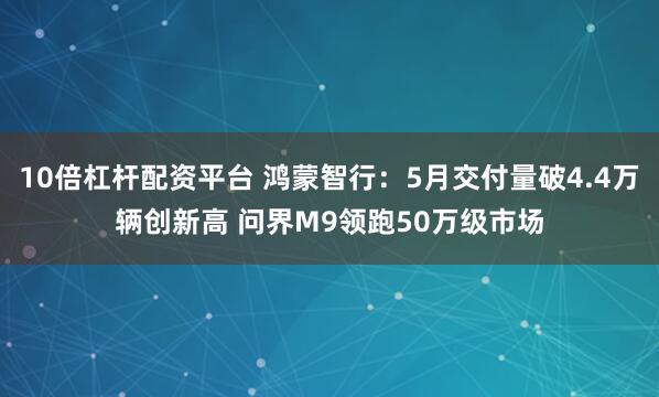 10倍杠杆配资平台 鸿蒙智行：5月交付量破4.4万辆创新高 问界M9领跑50万级市场