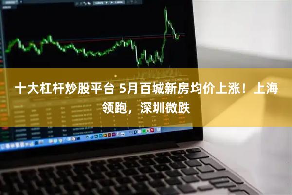 十大杠杆炒股平台 5月百城新房均价上涨！上海领跑，深圳微跌
