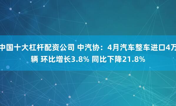 中国十大杠杆配资公司 中汽协：4月汽车整车进口4万辆 环比增长3.8% 同比下降21.8%