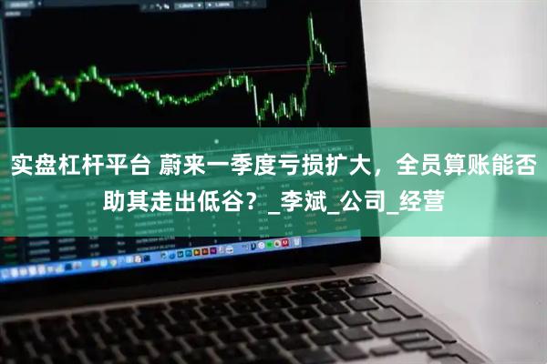 实盘杠杆平台 蔚来一季度亏损扩大，全员算账能否助其走出低谷？_李斌_公司_经营