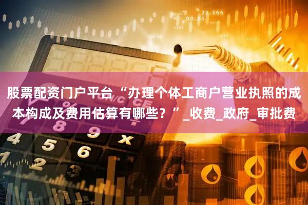 股票配资门户平台 “办理个体工商户营业执照的成本构成及费用估算有哪些？”_收费_政府_审批费