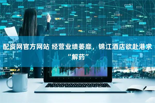 配资网官方网站 经营业绩萎靡，锦江酒店欲赴港求“解药”