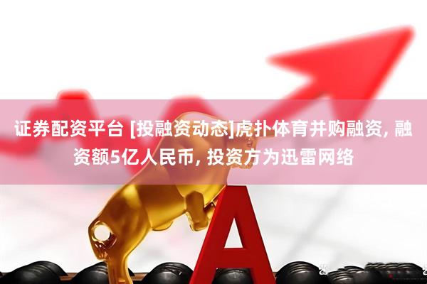 证券配资平台 [投融资动态]虎扑体育并购融资, 融资额5亿人民币, 投资方为迅雷网络