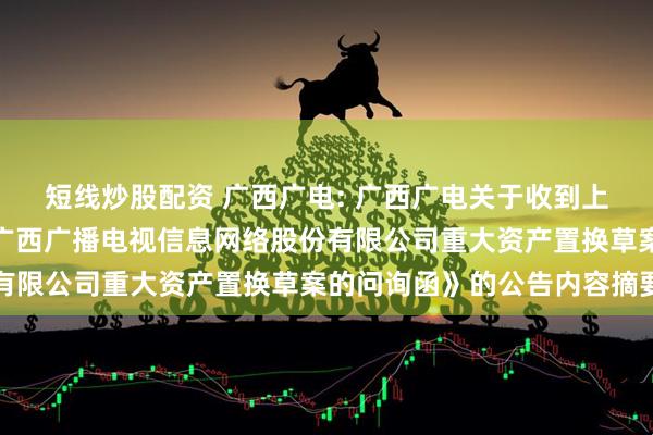 短线炒股配资 广西广电: 广西广电关于收到上海证券交易所《关于对广西广播电视信息网络股份有限公司重大资产置换草案的问询函》的公告内容摘要