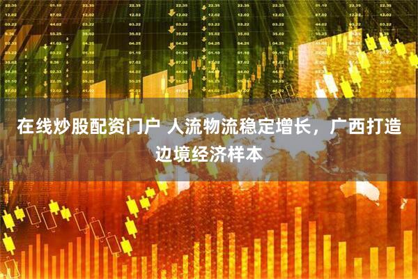 在线炒股配资门户 人流物流稳定增长，广西打造边境经济样本