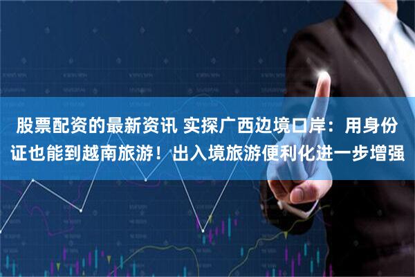 股票配资的最新资讯 实探广西边境口岸：用身份证也能到越南旅游！出入境旅游便利化进一步增强