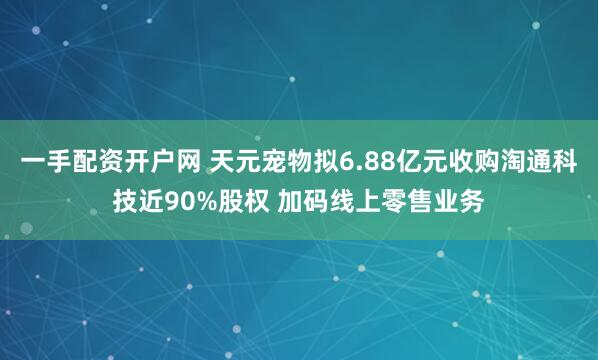一手配资开户网 天元宠物拟6.88亿元收购淘通科技近90%股权 加码线上零售业务