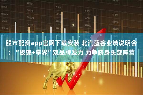 股市配资app官网下载安装 北汽蓝谷业绩说明会：“极狐+享界”双品牌发力 力争跻身头部阵营