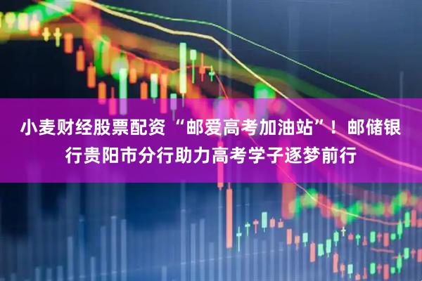 小麦财经股票配资 “邮爱高考加油站”！邮储银行贵阳市分行助力高考学子逐梦前行
