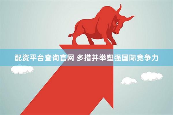 配资平台查询官网 多措并举塑强国际竞争力