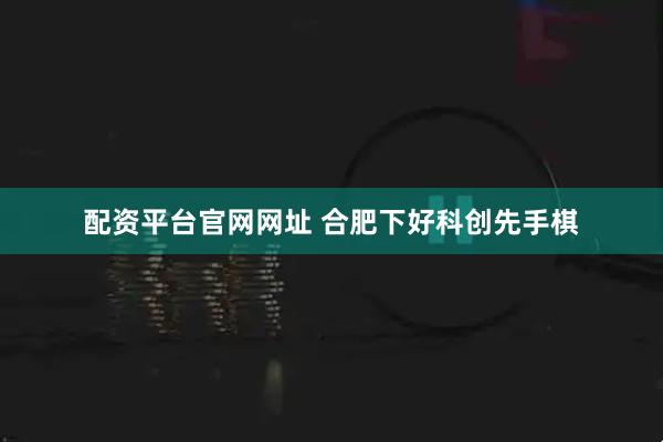 配资平台官网网址 合肥下好科创先手棋