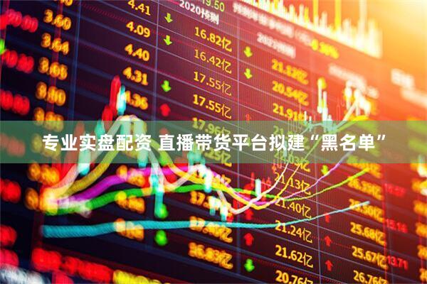 专业实盘配资 直播带货平台拟建“黑名单”