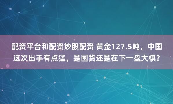 配资平台和配资炒股配资 黄金127.5吨，中国这次出手有点猛，是囤货还是在下一盘大棋？
