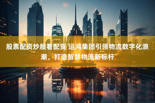 股票配资炒股看配资 运鸿集团引领物流数字化浪潮，打造智慧物流新标杆