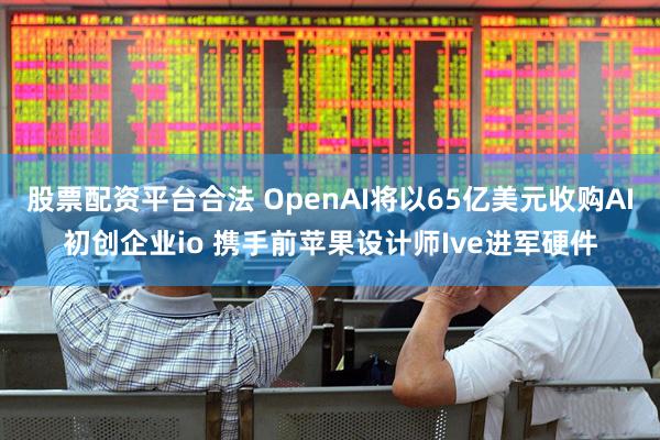 股票配资平台合法 OpenAI将以65亿美元收购AI初创企业io 携手前苹果设计师Ive进军硬件