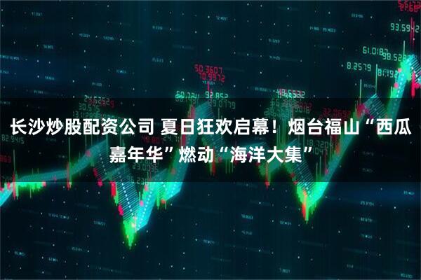 长沙炒股配资公司 夏日狂欢启幕！烟台福山“西瓜嘉年华”燃动“海洋大集”