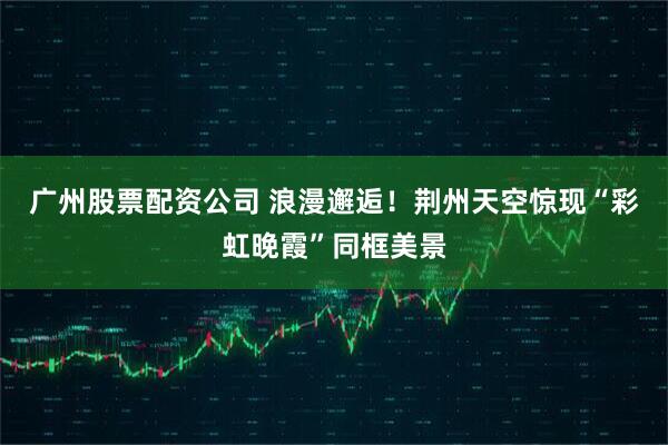 广州股票配资公司 浪漫邂逅！荆州天空惊现“彩虹晚霞”同框美景