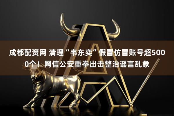 成都配资网 清理“韦东奕”假冒仿冒账号超5000个！网信公安重拳出击整治谣言乱象