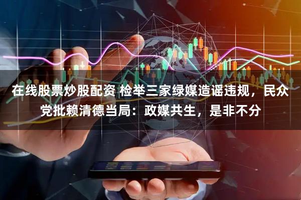 在线股票炒股配资 检举三家绿媒造谣违规，民众党批赖清德当局：政媒共生，是非不分