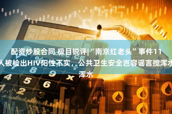 配资炒股合同 极目锐评|“南京红老头”事件11人被检出HIV阳性不实，公共卫生安全岂容谣言搅浑水