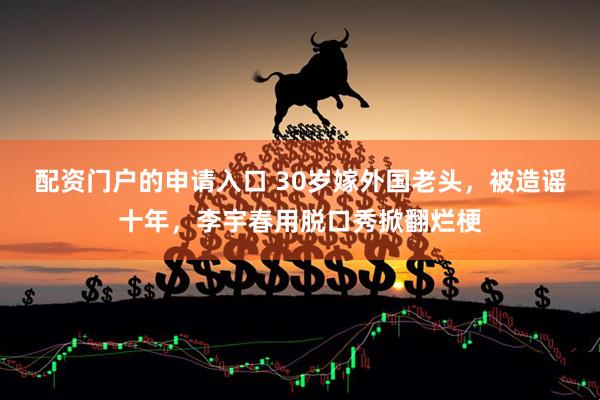 配资门户的申请入口 30岁嫁外国老头，被造谣十年，李宇春用脱口秀掀翻烂梗