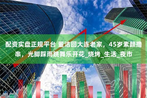 配资实盘正规平台 董洁回大连老家，45岁素颜撸串，光脚踩雨跳舞乐开花_烧烤_生活_夜市