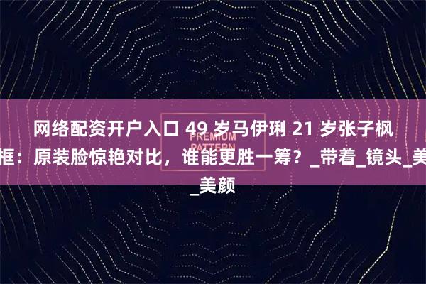 网络配资开户入口 49 岁马伊琍 21 岁张子枫同框：原装脸惊艳对比，谁能更胜一筹？_带着_镜头_美颜