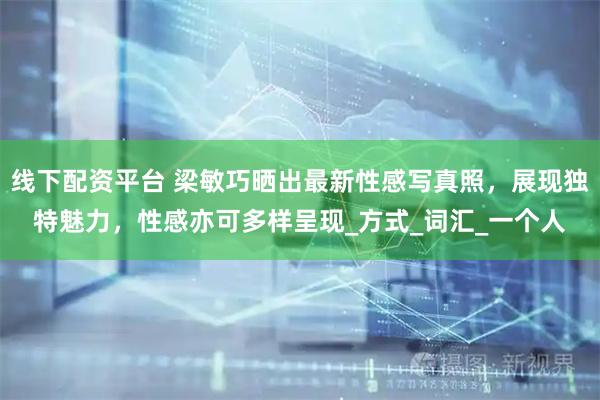 线下配资平台 梁敏巧晒出最新性感写真照，展现独特魅力，性感亦可多样呈现_方式_词汇_一个人