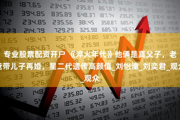 专业股票配资开户 《淬火年代》他俩是真父子，老爸带儿子再婚，星二代遗传高颜值_刘怡潼_刘奕君_观众