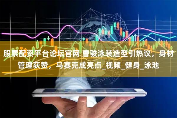 股票配资平台论坛官网 曹骏泳装造型引热议，身材管理获赞，马赛克成亮点_视频_健身_泳池