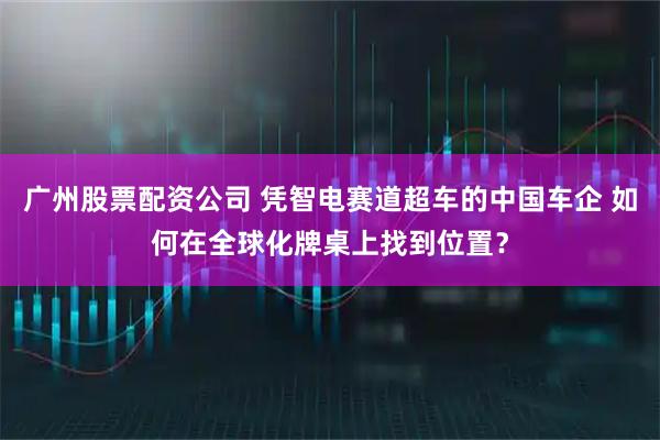 广州股票配资公司 凭智电赛道超车的中国车企 如何在全球化牌桌上找到位置？