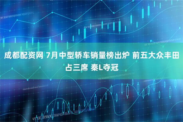 成都配资网 7月中型轿车销量榜出炉 前五大众丰田占三席 秦L夺冠