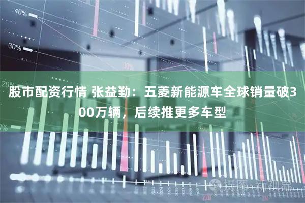 股市配资行情 张益勤：五菱新能源车全球销量破300万辆，后续推更多车型